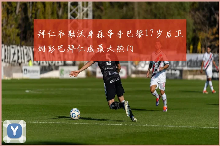 拜仁和勒沃库森争夺巴黎17岁后卫姆彭巴拜仁成最大热门
