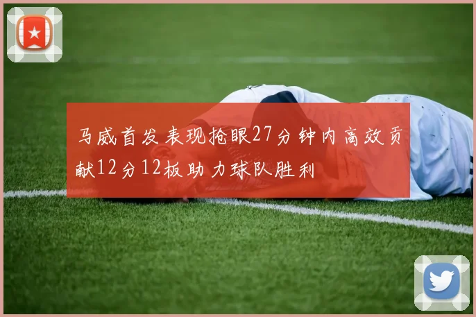 马威首发表现抢眼27分钟内高效贡献12分12板助力球队胜利