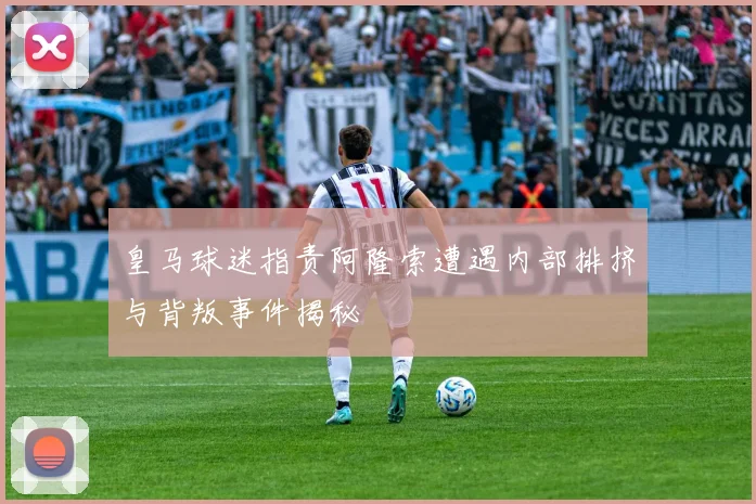 皇马球迷指责阿隆索遭遇内部排挤与背叛事件揭秘