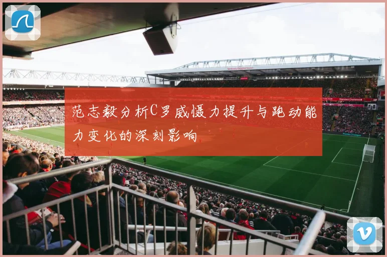 范志毅分析C罗威慑力提升与跑动能力变化的深刻影响