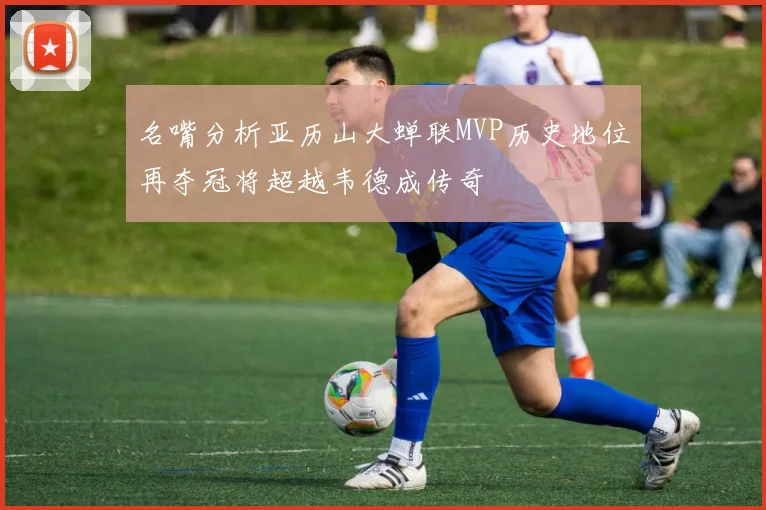 名嘴分析亚历山大蝉联MVP历史地位再夺冠将超越韦德成传奇