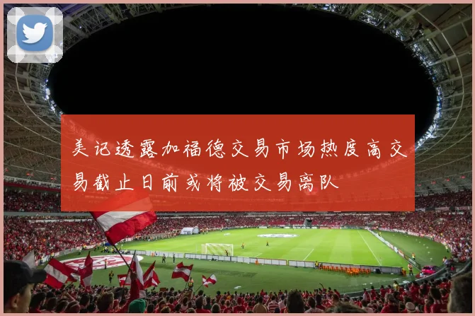美记透露加福德交易市场热度高交易截止日前或将被交易离队