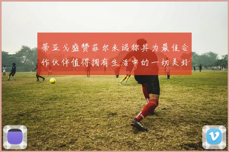 蒂亚戈盛赞菲尔米诺称其为最佳合作伙伴值得拥有生活中的一切美好