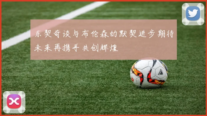 东契奇谈与布伦森的默契进步期待未来再携手共创辉煌