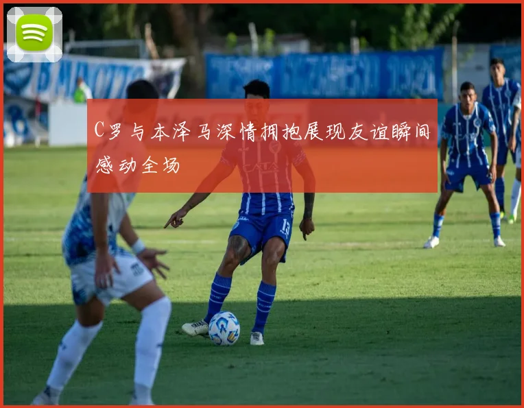 C罗与本泽马深情拥抱展现友谊瞬间感动全场