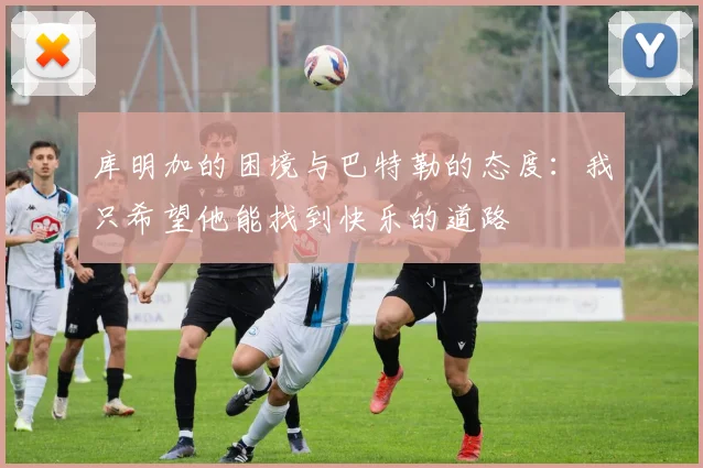 库明加的困境与巴特勒的态度：我只希望他能找到快乐的道路