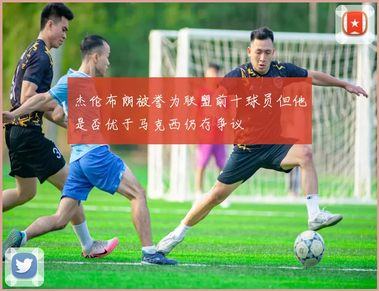 杰伦布朗被誉为联盟前十球员但他是否优于马克西仍存争议