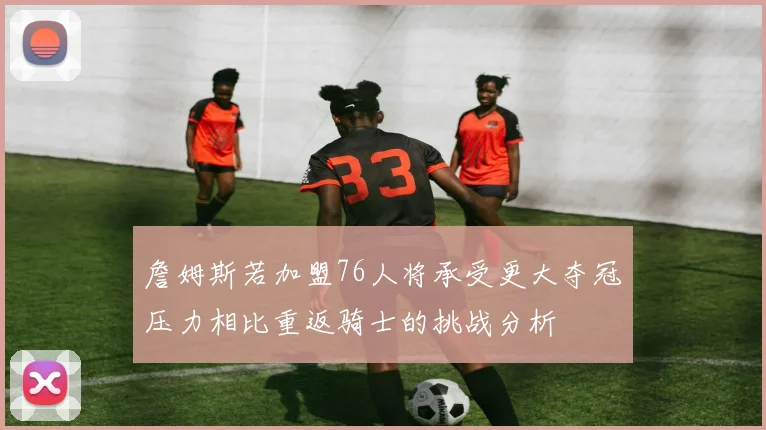 詹姆斯若加盟76人将承受更大夺冠压力相比重返骑士的挑战分析