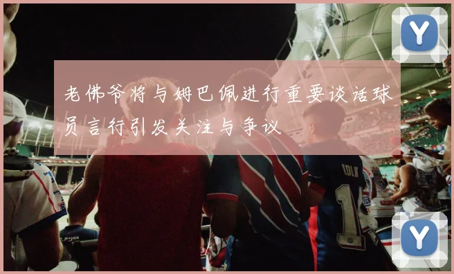 老佛爷将与姆巴佩进行重要谈话球员言行引发关注与争议