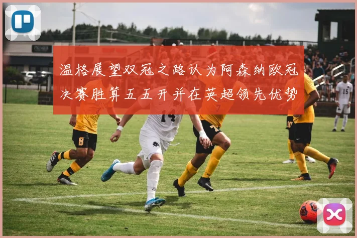 温格展望双冠之路认为阿森纳欧冠决赛胜算五五开并在英超领先优势明显