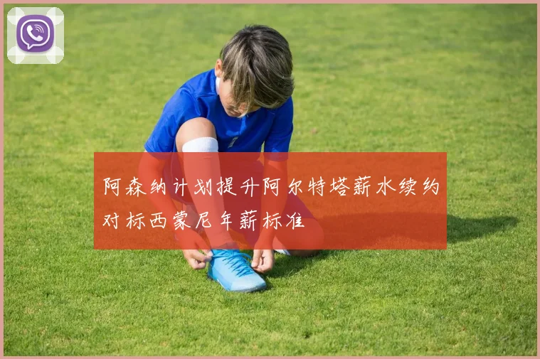 阿森纳计划提升阿尔特塔薪水续约对标西蒙尼年薪标准