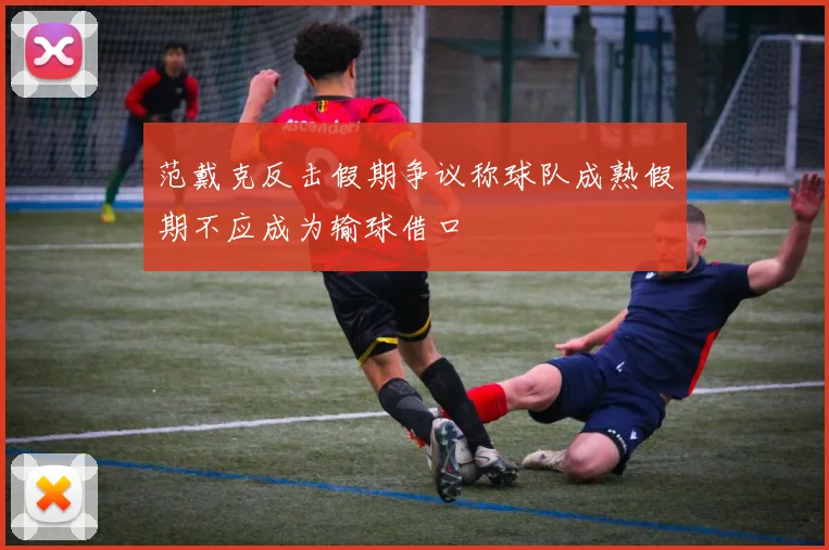范戴克反击假期争议称球队成熟假期不应成为输球借口