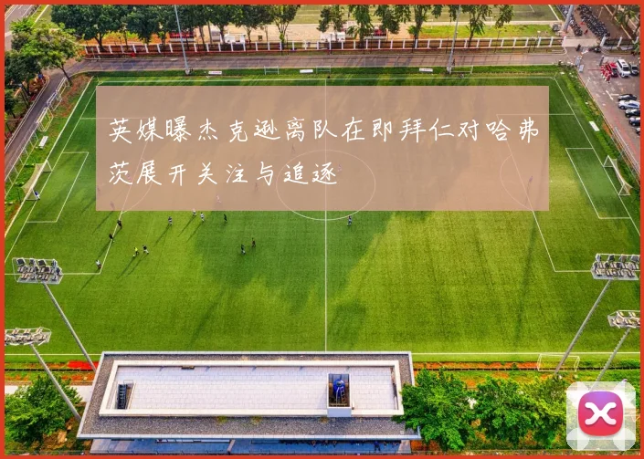英媒曝杰克逊离队在即拜仁对哈弗茨展开关注与追逐