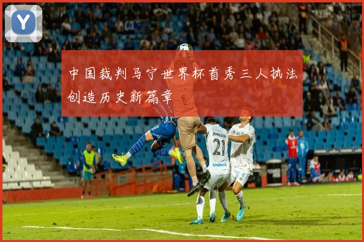 中国裁判马宁世界杯首秀三人执法创造历史新篇章