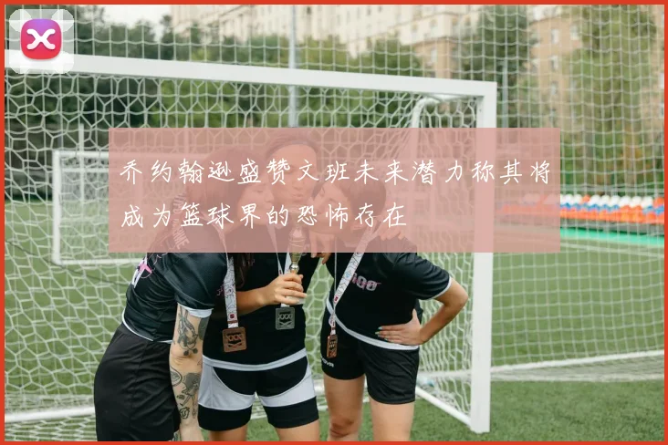 乔约翰逊盛赞文班未来潜力称其将成为篮球界的恐怖存在