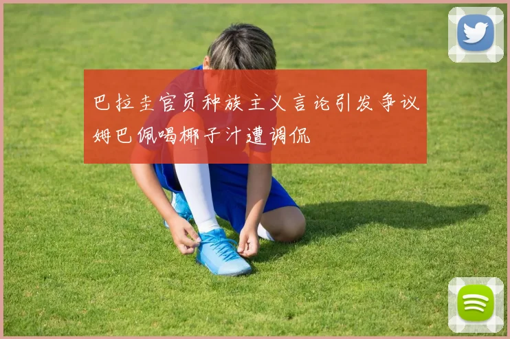 巴拉圭官员种族主义言论引发争议姆巴佩喝椰子汁遭调侃