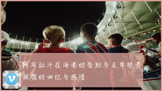 阿布拉汗在海港的告别与五年珍贵旅程的回忆与感悟