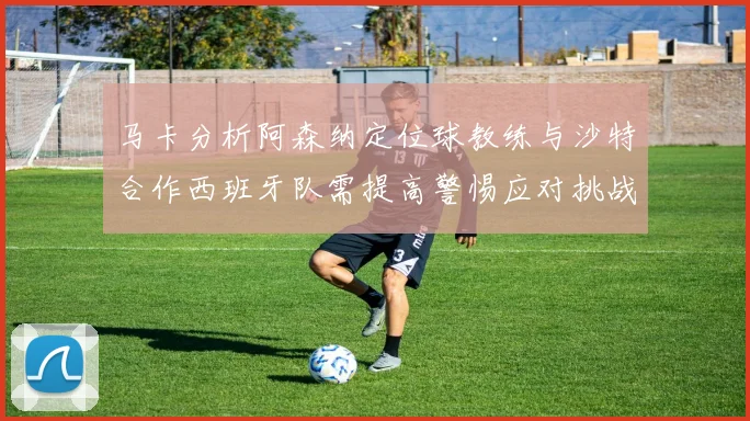 马卡分析阿森纳定位球教练与沙特合作西班牙队需提高警惕应对挑战