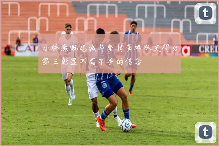 小桥感慨忠诚与坚持黄蜂队史得分第三彰显不离不弃的信念