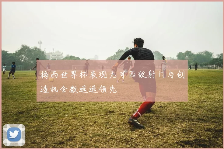 梅西世界杯表现无可匹敌射门与创造机会数遥遥领先