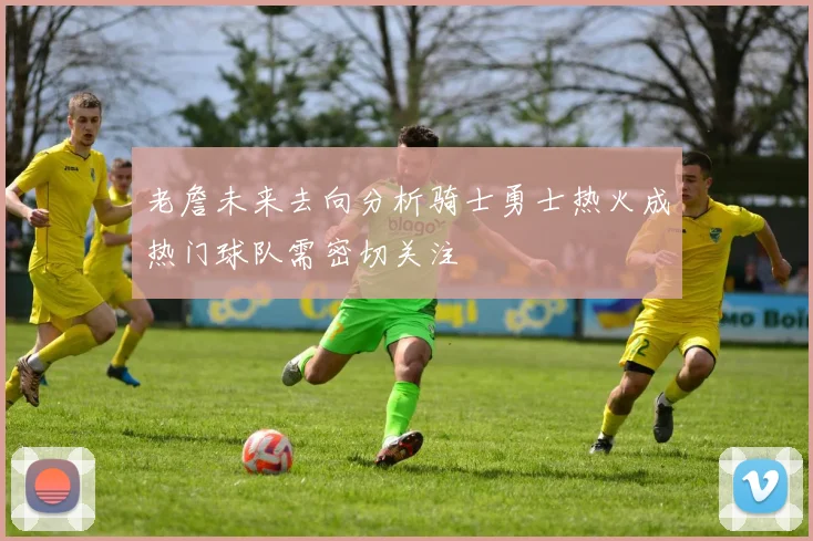 老詹未来去向分析骑士勇士热火成热门球队需密切关注