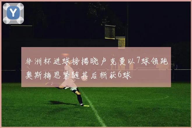 非洲杯进球榜揭晓卢克曼以7球领跑奥斯梅恩紧随其后斩获6球